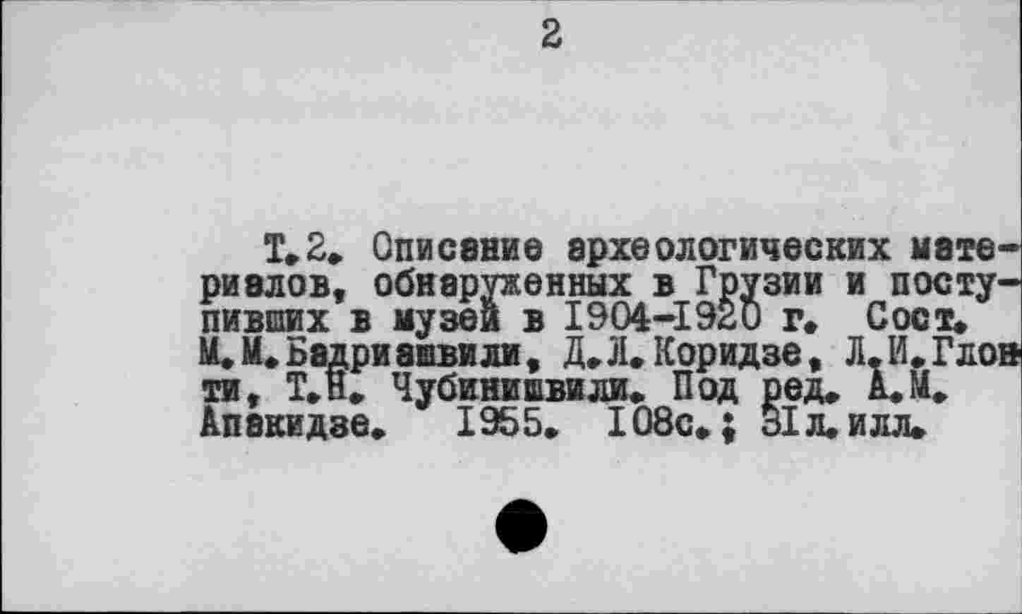 ﻿2
T. 2. Описание археологических материалов, обнаруженных в Грузии и поступивших в музеи в 1904-1920 г. Сост» М.М*Бадриашвили, Д.Л. Коридзе, Л.И.Глон ти, Т.н. Чубинишвили. Под ред. А.М. Апакидве.	1955. 108с.; 31 л. и л л.